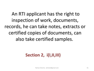 An RTI applicant has the right to
inspection of work, documents,
records, he can take notes, extracts or
certified copies of documents, can
also take certified samples.
Section 2, i(I,II,III)
41Raman Sharma : jkrtiact@gmail.com
 