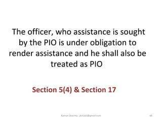 The officer, who assistance is sought
by the PIO is under obligation to
render assistance and he shall also be
treated as PIO
Section 5(4) & Section 17
44Raman Sharma : jkrtiact@gmail.com
 