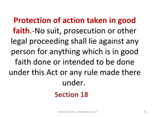 Protection of action taken in good
faith.-No suit, prosecution or other
legal proceeding shall lie against any
person for anything which is in good
faith done or intended to be done
under this Act or any rule made there
under.
Section 18
45Raman Sharma : jkrtiact@gmail.com
 