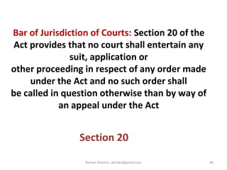 Bar of Jurisdiction of Courts: Section 20 of the
Act provides that no court shall entertain any
suit, application or
other proceeding in respect of any order made
under the Act and no such order shall
be called in question otherwise than by way of
an appeal under the Act
Section 20
46Raman Sharma : jkrtiact@gmail.com
 
