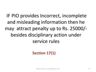 IF PIO provides Incorrect, incomplete
and misleading information then he
may attract penalty up to Rs. 25000/-
besides disciplinary action under
service rules
Section 17(1)
47Raman Sharma : jkrtiact@gmail.com
 