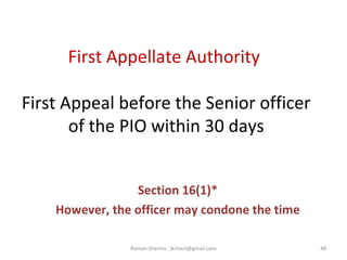 First Appellate Authority
First Appeal before the Senior officer
of the PIO within 30 days
Section 16(1)*
However, the officer may condone the time
48Raman Sharma : jkrtiact@gmail.com
 