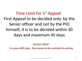 Time Limit for 1st
Appeal
First Appeal to be decided only by the
Senior officer and not by the PIO
himself, it is to be decided within 30
days and maximum 45 days
Section 16(7)*
In cases of45 days , the reason to be recorded in writing
49Raman Sharma : jkrtiact@gmail.com
 