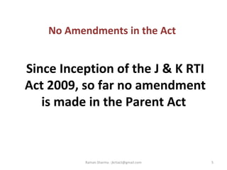 No Amendments in the Act
Since Inception of the J & K RTI
Act 2009, so far no amendment
is made in the Parent Act
5Raman Sharma : jkrtiact@gmail.com
 