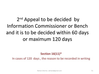 2nd
Appeal to be decided by
Information Commissioner or Bench
and it is to be decided within 60 days
or maximum 120 days
Section 16(11)*
In cases of 120 days , the reason to be recorded in writing
51Raman Sharma : jkrtiact@gmail.com
 