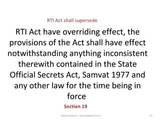 RTI Act have overriding effect, the
provisions of the Act shall have effect
notwithstanding anything inconsistent
therewith contained in the State
Official Secrets Act, Samvat 1977 and
any other law for the time being in
force
Section 19
52Raman Sharma : jkrtiact@gmail.com
RTI Act shall supersede
 