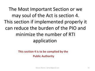 The Most Important Section or we
may soul of the Act is section 4.
This section if implemented properly it
can reduce the burden of the PIO and
minimize the number of RTI
application
This section 4 is to be complied by the
Public Authority
53Raman Sharma : jkrtiact@gmail.com
 