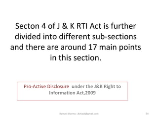 Secton 4 of J & K RTI Act is further
divided into different sub-sections
and there are around 17 main points
in this section.
Pro-Active Disclosure under the J&K Right to
Information Act,2009
54Raman Sharma : jkrtiact@gmail.com
 