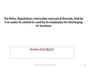 The Rules, Regulations, Instruction manuals & Records, held by
it or under its control or used by its employees for discharging
its functions
 
 
Section 4 (1) (b) (v)
58Raman Sharma : jkrtiact@gmail.com
 