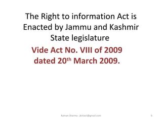 The Right to information Act is
Enacted by Jammu and Kashmir
State legislature
Vide Act No. VIII of 2009
dated 20th
March 2009.
6Raman Sharma : jkrtiact@gmail.com
 