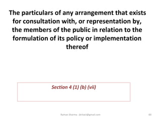  
The particulars of any arrangement that exists
for consultation with, or representation by,
the members of the public in relation to the
formulation of its policy or implementation
thereof
 
Section 4 (1) (b) (vii)
60Raman Sharma : jkrtiact@gmail.com
 
