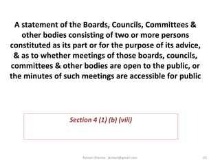 A statement of the Boards, Councils, Committees &
other bodies consisting of two or more persons
constituted as its part or for the purpose of its advice,
& as to whether meetings of those boards, councils,
committees & other bodies are open to the public, or
the minutes of such meetings are accessible for public
 
Section 4 (1) (b) (viii)
61Raman Sharma : jkrtiact@gmail.com
 