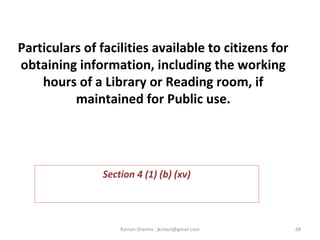 Particulars of facilities available to citizens for
obtaining information, including the working
hours of a Library or Reading room, if
maintained for Public use.
 
Section 4 (1) (b) (xv)
68Raman Sharma : jkrtiact@gmail.com
 
