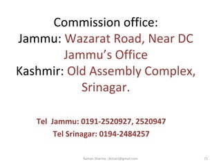 Commission office:
Jammu: Wazarat Road, Near DC 
Jammu’s Office
Kashmir: Old Assembly Complex, 
Srinagar.
Tel Jammu: 0191-2520927, 2520947
Tel Srinagar: 0194-2484257
71Raman Sharma : jkrtiact@gmail.com
 