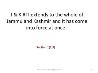 J & K RTI extends to the whole of
Jammu and Kashmir and it has come
into force at once.
Section 1(2,3)
8Raman Sharma : jkrtiact@gmail.com
 