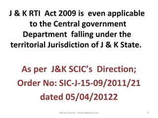 J & K RTI Act 2009 is even applicable
to the Central government
Department falling under the
territorial Jurisdiction of J & K State.
As per J&K SCIC’s Direction;
Order No: SIC-J-15-09/2011/21
dated 05/04/20122
9Raman Sharma : jkrtiact@gmail.com
 