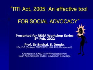 “RTI Act, 2005: An effective tool
FOR SOCIAL ADVOCACY”
Presented for RUSA Workshop Series
8th Feb, 2022
Prof. Dr Snehal. S. Donde,
MSc, PhD (Zoology), PGDEM,MEM, MBA, PhD (Management),
Chairperson, SKECT’s WWWJalsanjeevani
Dean Administration BVRC, Govardhan Ecovillage
 