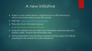 A new initiative
 There is a new online service website known as RTI anonymous
which was introduced by some RTI activists .
 Web link: http://getup4change.org/rti/
 They also have a facebook group :
www.facebook.com/rtianonymous
 Using this website one can claim any information anonymously and
thereby safely receive the information also.
 All the information that has been claimed and the output of it will be
uploaded in the website for public reference.
 