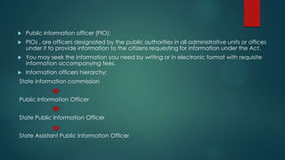  Public information officer (PIO):
 PIOs , are officers designated by the public authorities in all administrative units or offices
under it to provide information to the citizens requesting for information under the Act.
 You may seek the information you need by writing or in electronic format with requisite
information accompanying fees.
 Information officers hierarchy:
State information commission
Public Information Officer
State Public Information Officer
State Assistant Public Information Officer
 