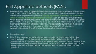 First Appellate authority(FAA):
 If an applicant is not supplied information within the prescribed time of thirty days
or 48 hours, as the case may be, or is not satisfied with the information furnished
to him, he may prefer an appeal to the first appellate authority who is an officer
senior in rank to the Public Information Officer. Such an appeal, should be filed
within a period of thirty days from the date on which the limit of 30 days of supply
of information is expired or from the date on which the information or decision of
the Public Information Officer is received. The appellate authority of the public
authority shall dispose of the appeal within a period of thirty days or in
exceptional cases within 45 days of the receipt of the appeal.
 Second appeal:
 If the first appellate authority fails to pass an order on the appeal within the
prescribed period or if the appellant is not satisfied with the order of the first
appellate authority, he may prefer a second appeal with the Central Information
Commission within ninety days from the date on which the decision should have
been made by the first appellate authority or was actually received by the
appellant.
 