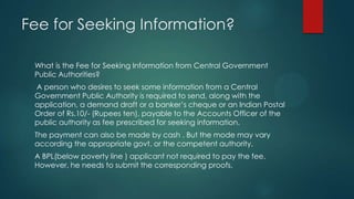 Fee for Seeking Information?
What is the Fee for Seeking Information from Central Government
Public Authorities?
A person who desires to seek some information from a Central
Government Public Authority is required to send, along with the
application, a demand draft or a banker’s cheque or an Indian Postal
Order of Rs.10/- (Rupees ten), payable to the Accounts Officer of the
public authority as fee prescribed for seeking information.
The payment can also be made by cash . But the mode may vary
according the appropriate govt. or the competent authority.
A BPL(below poverty line ) applicant not required to pay the fee.
However, he needs to submit the corresponding proofs.
 