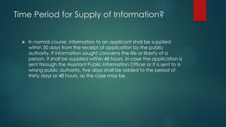 Time Period for Supply of Information?
 In normal course, information to an applicant shall be supplied
within 30 days from the receipt of application by the public
authority. If information sought concerns the life or liberty of a
person, it shall be supplied within 48 hours. In case the application is
sent through the Assistant Public Information Officer or it is sent to a
wrong public authority, five days shall be added to the period of
thirty days or 48 hours, as the case may be.
 