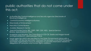 public authorities that do not come under
this act:
 Authorities like Central Intelligence and Security agencies Directorate of
Revenue Intelligence,
 Central Economic Intelligence Bureau
 Directorate of Enforcement
 Narcotics Control Bureau
 Aviation Research Centre
 Special Frontier Force, BSF, CRPF, ITBP, CISF, NSG, Special Service
Bureau, Special Branch (CID)
 Andaman and Nicobar, The Crime Branch-CID-CB, Dadra and Nagar Haveli
and Special Branch, Lakshadweep Police
 Some agencies which are specified by the State Governments along with a
notification will also be excluded. However the exclusion is not that compulsory
and these organizations have an obligation to provide information related to
allegations of corruption and human rights violations.
 