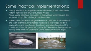 Some Practical implementations:
 Most questions in RTI applications are related to public distribution
system, Ration card, BPL card , Indira Awaas
Yojna, lands, irrigation, corruption in the welfare schemes and day
to day working of local village administration.
 Sidhakahna Jot Keshav village in Bahraich district of Uttar Pradesh is
one such example . Five inspired residents of the village filed RTI
applications and questioned the district administration about the
conditions of the village roads and drains. They also raised questions
as why there were no allotments under the Indira Awaas Yojna.
 