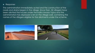  Response:
The administration immediately acted and the construction of the
roads and drains began in the village. Since then, 32 villagers have
been allotted the houses under the Indira Awaas Yojna and the
administration has displayed a list on the village wall, containing the
names of the villagers eligible for the allotments under the scheme.
 