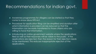 Recommendations for indian govt.
 Awareness programmes for villagers can be started so that they
come to know about RTI Act.
 Procedure for application filing can be simplified and duration after
which information is provided can be reduced so that the
information can be easily transferred to those citizens who are
willing to have that information.
 Introducing an online government website where the applications
filed as well as their responses will be visible to the public . If the
applications are rejected ,then the reason for their rejection needs
to be mentioned. This reduces inappropriate rejection of the
applications .
 
