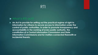 RTI
 What is RTI act?
 An Act to provide for setting out the practical regime of right to
information for citizens to secure access to information under the
control of public authorities, in order to promote transparency and
accountability in the working of every public authority, the
constitution of a Central Information Commission and State
Information Commissions and for matters connected therewith or
incidental thereto.
 