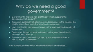 Why do we need a good
government?
 Government is the sole non-profit body which supports the
development of a country.
 Its ensures availability of all services and resources to the people, like
health, education, food, transport and many more.
 Laws created by government improve the standard and security of
the people.
 Government supports small industries and organizations thereby
making them develop.
 Provides support to minority groups by ensuring reservations in
jobs, colleges , schools etc
And numerous others which will be depicted in further slides….
 