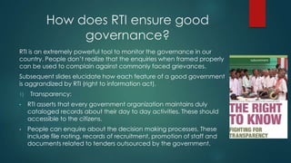 How does RTI ensure good
governance?
RTI is an extremely powerful tool to monitor the governance in our
country. People don’t realize that the enquiries when framed properly
can be used to complain against commonly faced grievances.
Subsequent slides elucidate how each feature of a good government
is aggrandized by RTI (right to information act).
1) Transparency:
• RTI asserts that every government organization maintains duly
cataloged records about their day to day activities. These should
accessible to the citizens.
• People can enquire about the decision making processes. These
include file noting, records of recruitment, promotion of staff and
documents related to tenders outsourced by the government.
 
