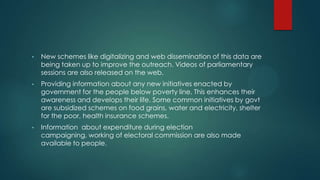 • New schemes like digitalizing and web dissemination of this data are
being taken up to improve the outreach. Videos of parliamentary
sessions are also released on the web.
• Providing information about any new initiatives enacted by
government for the people below poverty line. This enhances their
awareness and develops their life. Some common initiatives by govt
are subsidized schemes on food grains, water and electricity, shelter
for the poor, health insurance schemes.
• Information about expenditure during election
campaigning, working of electoral commission are also made
available to people.
 