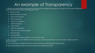An example of Transparency
1. Please provide the following details for all the works awarded during previous 2 years for this whole constituency
out of the MLA Constituency Development Fund:
a. Name of work
b. Brief Description of work
c. Amount sanctioned
d. Date of sanction
e. Status of completion
f. Name of agency
g. Date of start
h. Date of completion
i. Rate at which work awarded
j. Amount paid
k. Copy of sketch
l. How was the decision taken to carry out this work?
2. How much money was allotted to him during the current year and how much has been carried over from
previous years?
3. Out of the above, projects worth how much money have already been sanctioned?
4. How many projects worth how much money are awaiting sanction?
 