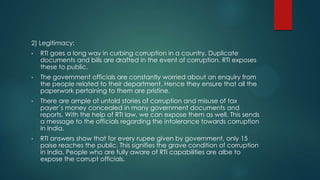 2) Legitimacy:
• RTI goes a long way in curbing corruption in a country. Duplicate
documents and bills are drafted in the event of corruption. RTI exposes
these to public.
• The government officials are constantly worried about an enquiry from
the people related to their department. Hence they ensure that all the
paperwork pertaining to them are pristine.
• There are ample of untold stories of corruption and misuse of tax
payer´s money concealed in many government documents and
reports. With the help of RTI law, we can expose them as well. This sends
a message to the officials regarding the intolerance towards corruption
in India.
• RTI answers show that for every rupee given by government, only 15
paise reaches the public. This signifies the grave condition of corruption
in India. People who are fully aware of RTI capabilities are albe to
expose the corrupt officials.
 