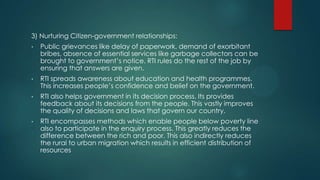 3) Nurturing Citizen-government relationships:
• Public grievances like delay of paperwork, demand of exorbitant
bribes, absence of essential services like garbage collectors can be
brought to government’s notice. RTI rules do the rest of the job by
ensuring that answers are given.
• RTI spreads awareness about education and health programmes.
This increases people’s confidence and belief on the government.
• RTI also helps government in its decision process. Its provides
feedback about its decisions from the people. This vastly improves
the quality of decisions and laws that govern our country.
• RTI encompasses methods which enable people below poverty line
also to participate in the enquiry process. This greatly reduces the
difference between the rich and poor. This also indirectly reduces
the rural to urban migration which results in efficient distribution of
resources
 
