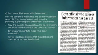 4) Accountability(power with the people):
Until the advent of RTI in 2005, the common people
were oblivious to matters pertaining policy
planning, supervising and assessment of schemes.
• Now the people can questions the government’s
decisions and the officials are bound to answer.
• Severe punishments to those who deny
information.
• Power to people ensures that the policies and
rules are more people oriented
 