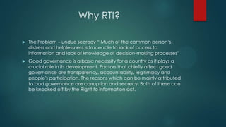 Why RTI?
 The Problem – undue secrecy “ Much of the common person’s
distress and helplessness is traceable to lack of access to
information and lack of knowledge of decision-making processes”
 Good governance is a basic necessity for a country as it plays a
crucial role in its development. Factors that chiefly affect good
governance are transparency, accountability, legitimacy and
people's participation. The reasons which can be mainly attributed
to bad governance are corruption and secrecy. Both of these can
be knocked off by the Right to information act.
 