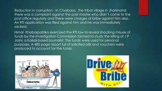 Reduction in corruption : In Chaibasa, the tribal village in Jharkhand
there was a complaint against the post master who didn’t come to the
post office regularly and there were charges of bribe against him also.
An RTI application was filed against him and he was immediately
sacked.
Himal Khabarpatrika exercised the RTI law to reveal shocking misuse of
funds by the Investigation Commission formed to study the killing of J P
Joshi, a Kailali-based journalist. The funds were used for personal
purposes. A 485 page report full of solicited bills and vouchers were
produced to account for the funds.
 