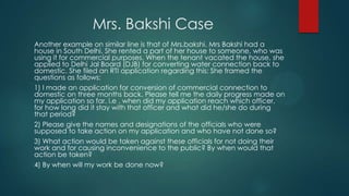 Mrs. Bakshi Case
Another example on similar line is that of Mrs.bakshi. Mrs Bakshi had a
house in South Delhi. She rented a part of her house to someone, who was
using it for commercial purposes. When the tenant vacated the house, she
applied to Delhi Jal Board (DJB) for converting water connection back to
domestic. She filed an RTI application regarding this: She framed the
questions as follows:
1) I made an application for conversion of commercial connection to
domestic on three months back. Please tell me the daily progress made on
my application so far. i.e . when did my application reach which officer,
for how long did it stay with that officer and what did he/she do during
that period?
2) Please give the names and designations of the officials who were
supposed to take action on my application and who have not done so?
3) What action would be taken against these officials for not doing their
work and for causing inconvenience to the public? By when would that
action be taken?
4) By when will my work be done now?
 