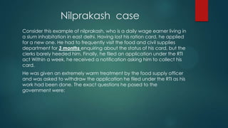 Nilprakash case
Consider this example of nilprakash, who is a daily wage earner living in
a slum inhabitation in east delhi. Having lost his ration card, he applied
for a new one. He had to frequently visit the food and civil supplies
department for 3 months enquiring about the status of his card, but the
clerks barely heeded him. Finally, he filed an application under the RTI
act Within a week, he received a notification asking him to collect his
card.
He was given an extremely warm treatment by the food supply officer
and was asked to withdraw the application he filed under the RTI as his
work had been done. The exact questions he posed to the
government were:
 