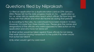 Questions filed by Nilprakash
1) I filed an application for a duplicate ration card on 27th January
2004. Please tell me the daily progress made on my application so
far. i.e. when did my application reach which officer, for how long did
it stay with that officer and what did he/she do during that period?
2) According to the rules, my card should have been made in 10 days.
However, it is more than three months now. Please give the names and
designations of the officials who were supposed to take action on my
application and who have not done so?
3) What action would be taken against these officials for not doing
their work and for causing harassment to the public? By when would
that action be taken?
4) By when would I get my card now?
 