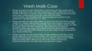 Viresh Malik Case
1) Please provide me with information on the Laws of India under which
legally registered motor vehicles operating in India under the MVA and
CMVR of the Govt. of India, which have already paid Central and State
road taxes, while passing through roads which lie within
Cantonments, are impeded from free passage and made to pay
additional “Vehicle Entry Tax” or “VET”.
2) Please provide me with information on how and why the motor vehicle
under my charge while driving through Pune was made to pay Rs 165/-
as VET under duress by the Cantonment Executive Officer, Pune, on 13th
of August, 2006 vide VET receipt No. 3816 signed by Shri Dinesh
Pawar, Cantonment Executive Officer, Pune with their reference Letter
No. 1/2/TAX/VET/2006-2007 dated 21st of April, 2006. (Copy enclosed for
your ready reference)
3) Please provide me with information on the system of cash flow of the
funds collected in this manner under “VET” by the Pune Cantonment
Board, and the break-up on how much of these funds for the FY 2004-
2005 and 2005-2006,collected as VET in the name of the Pune
Cantonment Board, actually reach Government coffers.
 