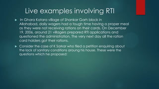 Live examples involving RTI
 In Ghara Katara village of Shankar Garh block in
Allahabad, daily wagers had a tough time having a proper meal
as they were not receiving rations on their cards. On December
19, 2006, around 21 villagers prepared RTI applications and
questioned the administration. The very next day all the ration
card holders got their rations.
 Consider the case of K Sarkar who filed a petition enquiring about
the lack of sanitary conditions aroung his house. These were the
questions which he proposed:
 