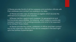 1) Please provide the list of all the sweepers and sanitation officials with
their addresses and contact nos working in my area.
2) Please provide copy of attendance register which records the
attendance of sweepers and cleaners.
3)Please mention against each sweeper, his geographical and
functional job responsibilities, for instance, which streets is a particular
sweeper supposed to be working everyday and what is he supposed
to be doing in those streets.
4) Please provide the names, addresses of offices and their contact
nos of the supervisory officials of the above sweepers in this beat right
upto the Sanitary Superintendent.
 
