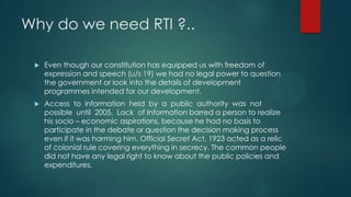 Why do we need RTI ?..
 Even though our constitution has equipped us with freedom of
expression and speech (u/s 19) we had no legal power to question
the government or look into the details of development
programmes intended for our development.
 Access to information held by a public authority was not
possible until 2005. Lack of Information barred a person to realize
his socio – economic aspirations, because he had no basis to
participate in the debate or question the decision making process
even if it was harming him. Official Secret Act, 1923 acted as a relic
of colonial rule covering everything in secrecy. The common people
did not have any legal right to know about the public policies and
expenditures.
 