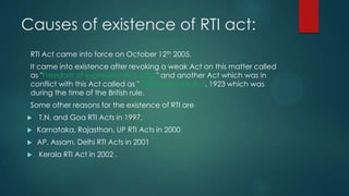 Causes of existence of RTI act:
RTI Act came into force on October 12th 2005.
It came into existence after revoking a weak Act on this matter called
as "Freedom of expression Act, 2002" and another Act which was in
conflict with this Act called as "Official secrets Act, 1923 which was
during the time of the British rule.
Some other reasons for the existence of RTI are
 T.N. and Goa RTI Acts in 1997,
 Karnataka, Rajasthan, UP RTI Acts in 2000
 AP, Assam, Delhi RTI Acts in 2001
 Kerala RTI Act in 2002 .
 