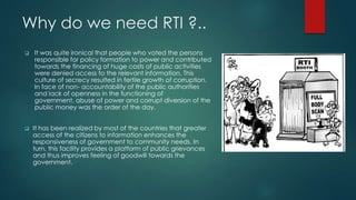 Why do we need RTI ?..
 It was quite ironical that people who voted the persons
responsible for policy formation to power and contributed
towards the financing of huge costs of public activities
were denied access to the relevant information. This
culture of secrecy resulted in fertile growth of corruption.
In face of non- accountability of the public authorities
and lack of openness in the functioning of
government, abuse of power and corrupt diversion of the
public money was the order of the day.
 It has been realized by most of the countries that greater
access of the citizens to information enhances the
responsiveness of government to community needs. In
turn, this facility provides a platform of public grievances
and thus improves feeling of goodwill towards the
government.
 