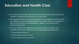 Education and Health Care
 Education and health care are critical services for empowerment of
people, in general, and the poor, in particular.
 The implementation of relevant policies and programmes in the past
has yielded less than desired results due mainly to lack of people’s
lack of information or participation in delivery of services that
empower the poor.
 The use of RTI has contributed to improvements in quality and
quantity of services under the following flagship programmes.
 Sarva Shiksha Abhiyan
 National Rural Health Mission
 Aam Admi Insurance Scheme
 